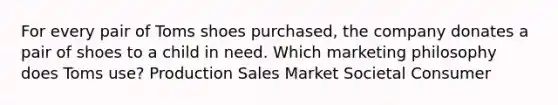 For every pair of Toms shoes purchased, the company donates a pair of shoes to a child in need. Which marketing philosophy does Toms use? Production Sales Market Societal Consumer