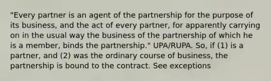 "Every partner is an agent of the partnership for the purpose of its business, and the act of every partner, for apparently carrying on in the usual way the business of the partnership of which he is a member, binds the partnership." UPA/RUPA. So, if (1) is a partner, and (2) was the ordinary course of business, the partnership is bound to the contract. See exceptions