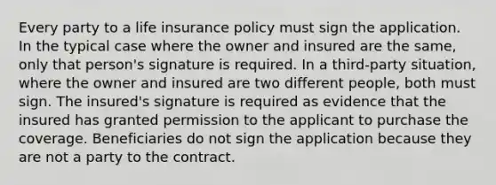 Every party to a life insurance policy must sign the application. In the typical case where the owner and insured are the same, only that person's signature is required. In a third-party situation, where the owner and insured are two different people, both must sign. The insured's signature is required as evidence that the insured has granted permission to the applicant to purchase the coverage. Beneficiaries do not sign the application because they are not a party to the contract.