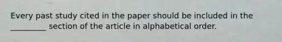 Every past study cited in the paper should be included in the _________ section of the article in alphabetical order.