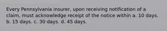 Every Pennsylvania insurer, upon receiving notification of a claim, must acknowledge receipt of the notice within a. 10 days. b. 15 days. c. 30 days. d. 45 days.