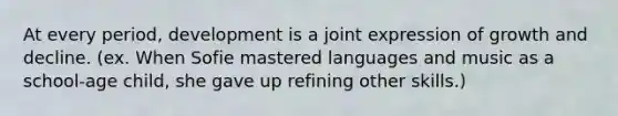 At every period, development is a joint expression of growth and decline. (ex. When Sofie mastered languages and music as a school-age child, she gave up refining other skills.)