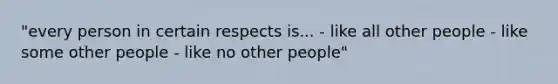 "every person in certain respects is... - like all other people - like some other people - like no other people"