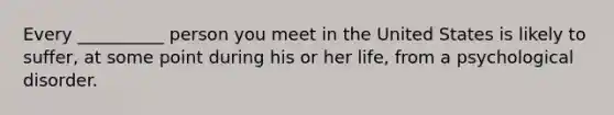 Every __________ person you meet in the United States is likely to suffer, at some point during his or her life, from a psychological disorder.