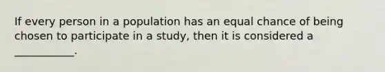 If every person in a population has an equal chance of being chosen to participate in a study, then it is considered a ___________.