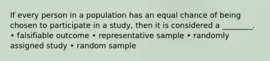 If every person in a population has an equal chance of being chosen to participate in a study, then it is considered a ________. • falsifiable outcome • representative sample • randomly assigned study • random sample