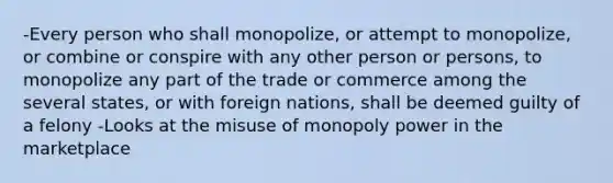 -Every person who shall monopolize, or attempt to monopolize, or combine or conspire with any other person or persons, to monopolize any part of the trade or commerce among the several states, or with foreign nations, shall be deemed guilty of a felony -Looks at the misuse of monopoly power in the marketplace