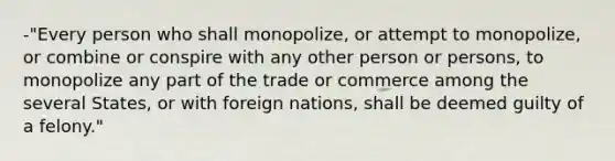 -"Every person who shall monopolize, or attempt to monopolize, or combine or conspire with any other person or persons, to monopolize any part of the trade or commerce among the several States, or with foreign nations, shall be deemed guilty of a felony."