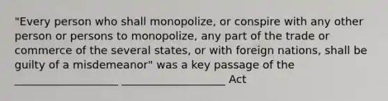 "Every person who shall monopolize, or conspire with any other person or persons to monopolize, any part of the trade or commerce of the several states, or with foreign nations, shall be guilty of a misdemeanor" was a key passage of the ___________________ ___________________ Act