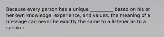 Because every person has a unique __________ based on his or her own knowledge, experience, and values, the meaning of a message can never be exactly the same to a listener as to a speaker.