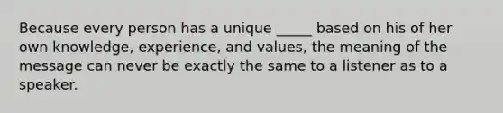 Because every person has a unique _____ based on his of her own knowledge, experience, and values, the meaning of the message can never be exactly the same to a listener as to a speaker.