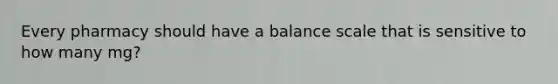 Every pharmacy should have a balance scale that is sensitive to how many mg?