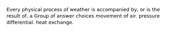 Every physical process of weather is accompanied by, or is the result of, a Group of answer choices movement of air. pressure differential. heat exchange.