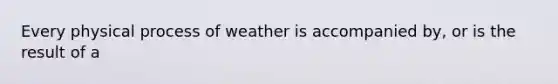 Every physical process of weather is accompanied by, or is the result of a