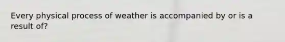 Every physical process of weather is accompanied by or is a result of?