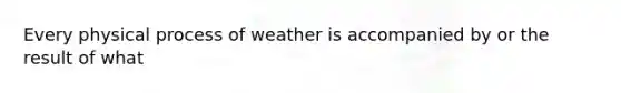 Every physical process of weather is accompanied by or the result of what