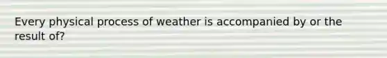 Every physical process of weather is accompanied by or the result of?