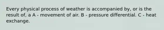 Every physical process of weather is accompanied by, or is the result of, a A - movement of air. B - pressure differential. C - heat exchange.