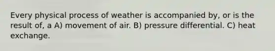 Every physical process of weather is accompanied by, or is the result of, a A) movement of air. B) pressure differential. C) heat exchange.