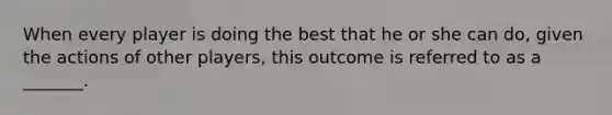 When every player is doing the best that he or she can do, given the actions of other players, this outcome is referred to as a _______.