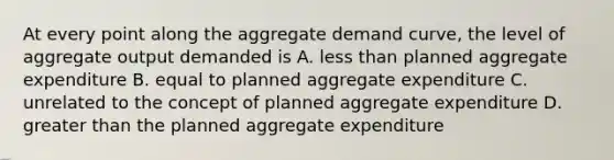 At every point along the aggregate demand curve, the level of aggregate output demanded is A. less than planned aggregate expenditure B. equal to planned aggregate expenditure C. unrelated to the concept of planned aggregate expenditure D. greater than the planned aggregate expenditure