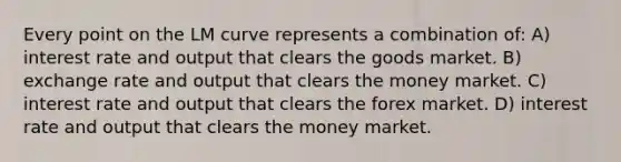 Every point on the LM curve represents a combination of: A) interest rate and output that clears the goods market. B) exchange rate and output that clears the money market. C) interest rate and output that clears the forex market. D) interest rate and output that clears the money market.