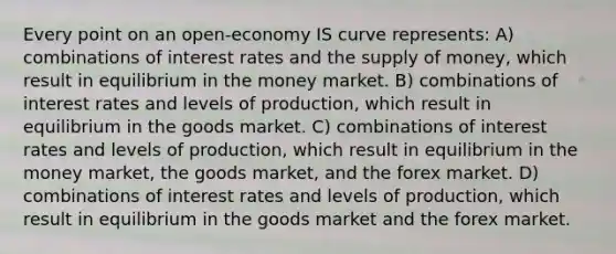 Every point on an open-economy IS curve represents: A) combinations of interest rates and the supply of money, which result in equilibrium in the money market. B) combinations of interest rates and levels of production, which result in equilibrium in the goods market. C) combinations of interest rates and levels of production, which result in equilibrium in the money market, the goods market, and the forex market. D) combinations of interest rates and levels of production, which result in equilibrium in the goods market and the forex market.