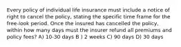 Every policy of individual life insurance must include a notice of right to cancel the policy, stating the specific time frame for the free-look period. Once the insured has cancelled the policy, within how many days must the insurer refund all premiums and policy fees? A) 10-30 days B ) 2 weeks C) 90 days D) 30 days