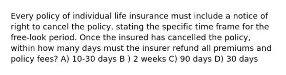 Every policy of individual life insurance must include a notice of right to cancel the policy, stating the specific time frame for the free-look period. Once the insured has cancelled the policy, within how many days must the insurer refund all premiums and policy fees? A) 10-30 days B ) 2 weeks C) 90 days D) 30 days