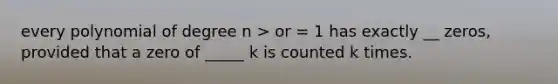 every polynomial of degree n > or = 1 has exactly __ zeros, provided that a zero of _____ k is counted k times.