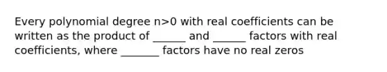 Every polynomial degree n>0 with real coefficients can be written as the product of ______ and ______ factors with real coefficients, where _______ factors have no real zeros