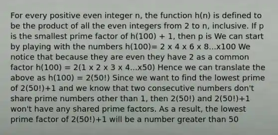 For every positive even integer n, the function h(n) is defined to be the product of all the even integers from 2 to n, inclusive. If p is the smallest prime factor of h(100) + 1, then p is We can start by playing with the numbers h(100)= 2 x 4 x 6 x 8...x100 We notice that because they are even they have 2 as a common factor h(100) = 2(1 x 2 x 3 x 4...x50) Hence we can translate the above as h(100) = 2(50!) Since we want to find the lowest prime of 2(50!)+1 and we know that two consecutive numbers don't share prime numbers other than 1, then 2(50!) and 2(50!)+1 won't have any shared prime factors. As a result, the lowest prime factor of 2(50!)+1 will be a number greater than 50