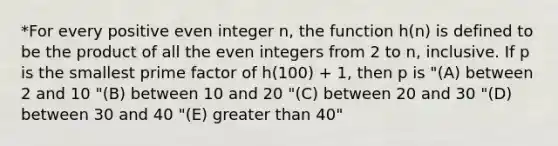 *For every positive even integer n, the function h(n) is defined to be the product of all the even integers from 2 to n, inclusive. If p is the smallest prime factor of h(100) + 1, then p is "(A) between 2 and 10 "(B) between 10 and 20 "(C) between 20 and 30 "(D) between 30 and 40 "(E) greater than 40"