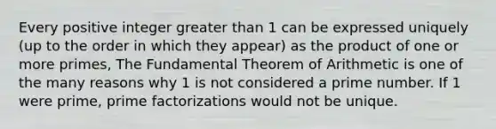 Every positive integer <a href='https://www.questionai.com/knowledge/ktgHnBD4o3-greater-than' class='anchor-knowledge'>greater than</a> 1 can be expressed uniquely (up to the order in which they appear) as the product of one or more primes, The <a href='https://www.questionai.com/knowledge/kx1peRIX0X-fundamental-theorem-of-arithmetic' class='anchor-knowledge'>fundamental theorem of arithmetic</a> is one of the many reasons why 1 is not considered a prime number. If 1 were prime, <a href='https://www.questionai.com/knowledge/kxtiDnPxNf-prime-factorization' class='anchor-knowledge'>prime factorization</a>s would not be unique.