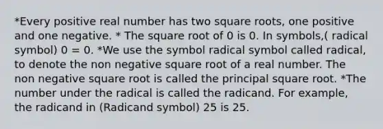 *Every positive real number has two square roots, one positive and one negative. * The square root of 0 is 0. In symbols,( radical symbol) 0 = 0. *We use the symbol radical symbol called radical, to denote the non negative square root of a real number. The non negative square root is called the principal square root. *The number under the radical is called the radicand. For example, the radicand in (Radicand symbol) 25 is 25.