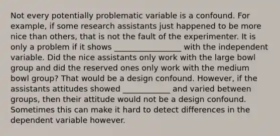 Not every potentially problematic variable is a confound. For example, if some research assistants just happened to be more nice than others, that is not the fault of the experimenter. It is only a problem if it shows _________________ with the independent variable. Did the nice assistants only work with the large bowl group and did the reserved ones only work with the medium bowl group? That would be a design confound. However, if the assistants attitudes showed ____________ and varied between groups, then their attitude would not be a design confound. Sometimes this can make it hard to detect differences in the dependent variable however.