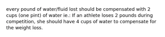 every pound of water/fluid lost should be compensated with 2 cups (one pint) of water ie.: If an athlete loses 2 pounds during competition, she should have 4 cups of water to compensate for the weight loss.