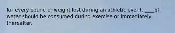 for every pound of weight lost during an athletic event, ____of water should be consumed during exercise or immediately thereafter.