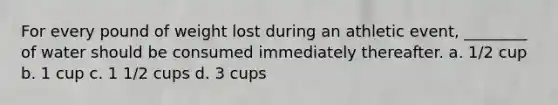 For every pound of weight lost during an athletic event, ________ of water should be consumed immediately thereafter. a. 1/2 cup b. 1 cup c. 1 1/2 cups d. 3 cups