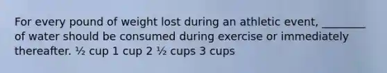 For every pound of weight lost during an athletic event, ________ of water should be consumed during exercise or immediately thereafter. ½ cup 1 cup 2 ½ cups 3 cups
