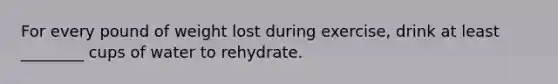 For every pound of weight lost during exercise, drink at least ________ cups of water to rehydrate.