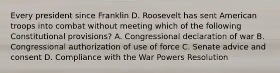 Every president since Franklin D. Roosevelt has sent American troops into combat without meeting which of the following Constitutional provisions? A. Congressional declaration of war B. Congressional authorization of use of force C. Senate advice and consent D. Compliance with the War Powers Resolution