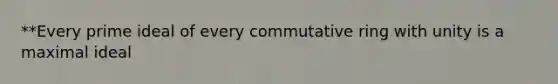 **Every prime ideal of every commutative ring with unity is a maximal ideal