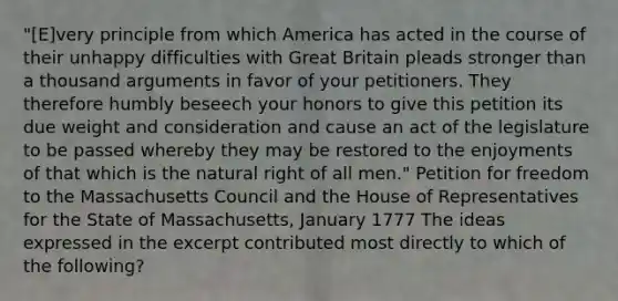 "[E]very principle from which America has acted in the course of their unhappy difficulties with Great Britain pleads stronger than a thousand arguments in favor of your petitioners. They therefore humbly beseech your honors to give this petition its due weight and consideration and cause an act of the legislature to be passed whereby they may be restored to the enjoyments of that which is the natural right of all men." Petition for freedom to the Massachusetts Council and the House of Representatives for the State of Massachusetts, January 1777 The ideas expressed in the excerpt contributed most directly to which of the following?