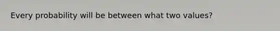 Every probability will be between what two values?