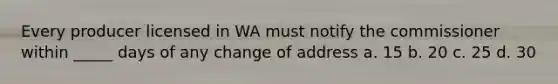 Every producer licensed in WA must notify the commissioner within _____ days of any change of address a. 15 b. 20 c. 25 d. 30