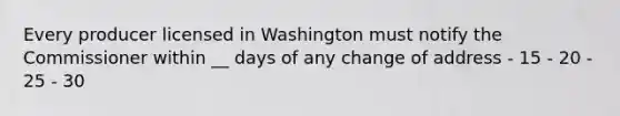 Every producer licensed in Washington must notify the Commissioner within __ days of any change of address - 15 - 20 - 25 - 30