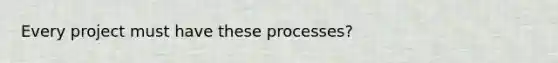 Every project must have these processes?