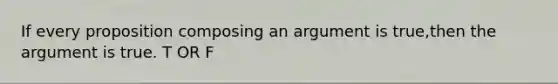 If every proposition composing an argument is true,then the argument is true. T OR F