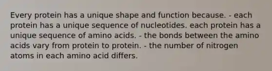 Every protein has a unique shape and function because. - each protein has a unique sequence of nucleotides. each protein has a unique sequence of <a href='https://www.questionai.com/knowledge/k9gb720LCl-amino-acids' class='anchor-knowledge'>amino acids</a>. - the bonds between the amino acids vary from protein to protein. - the number of nitrogen atoms in each amino acid differs.